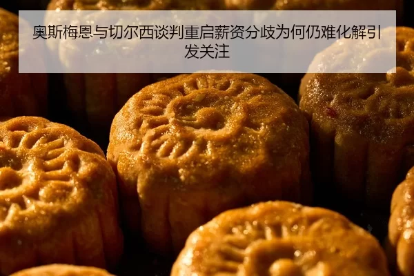 奥斯梅恩与切尔西谈判重启薪资分歧为何仍难化解引发关注