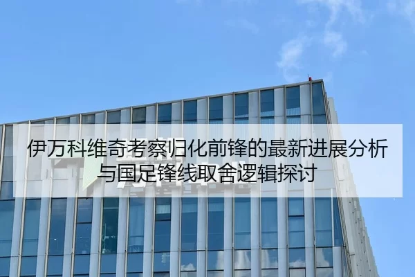 伊万科维奇考察归化前锋的最新进展分析与国足锋线取舍逻辑探讨