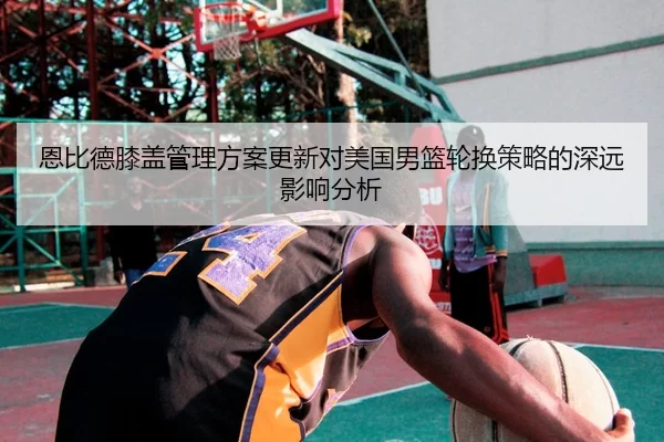 恩比德膝盖管理方案更新对美国男篮轮换策略的深远影响分析