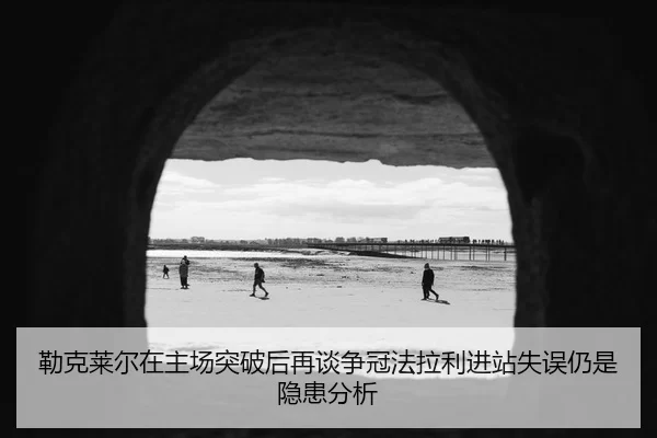 勒克莱尔在主场突破后再谈争冠法拉利进站失误仍是隐患分析