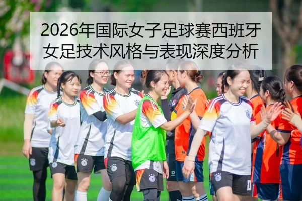 2026年国际女子足球赛西班牙女足技术风格与表现深度分析