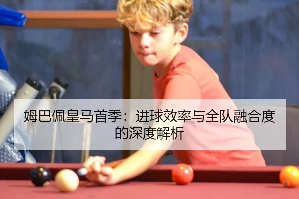 姆巴佩皇马首季：进球效率与全队融合度的深度解析
