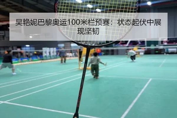 吴艳妮巴黎奥运100米栏预赛：状态起伏中展现坚韧